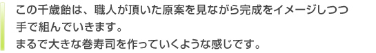 このキャンディは、職人が頂いた原案を見ながら完成をイメージしつつ手で組んでいきます。まるで大きな巻寿司を作っていくような感じです。