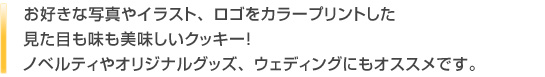 お好きな写真やイラスト、ロゴをカラープリントした見た目も味も美味しいクッキー！ノベルティやオリジナルグッズ、ウェディングにもオススメです。