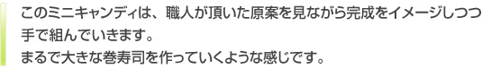 このキャンディは、職人が頂いた原案を見ながら完成をイメージしつつ手で組んでいきます。まるで大きな巻寿司を作っていくような感じです。