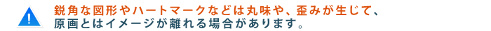 鋭角な図形やハートマークなどは丸味や、歪みが生じて原画とはイメージが離れる場合があります。
