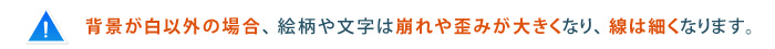 背景が白以外の場合、絵柄や文字は崩れや歪みが大きくなり、線は細くなります。