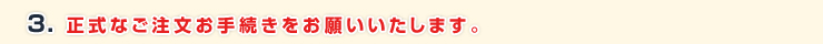 3. 正式なご注文お手続きを当社ショッピングサイトよりお願いいたします。